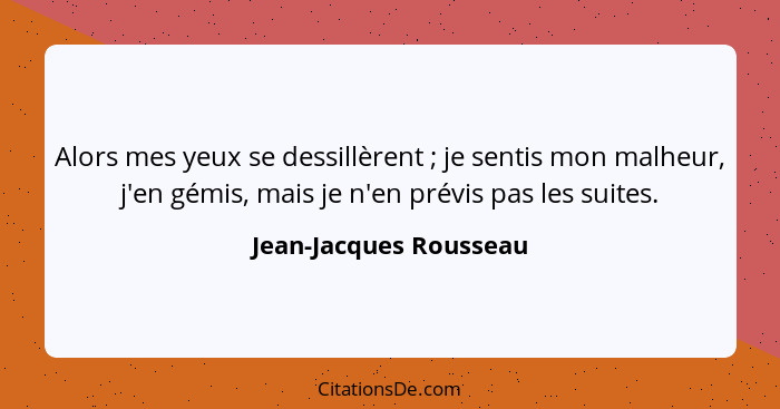 Alors mes yeux se dessillèrent ; je sentis mon malheur, j'en gémis, mais je n'en prévis pas les suites.... - Jean-Jacques Rousseau