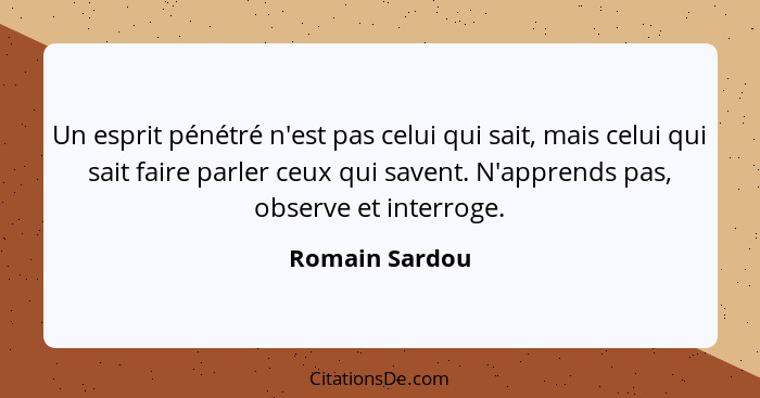 Un esprit pénétré n'est pas celui qui sait, mais celui qui sait faire parler ceux qui savent. N'apprends pas, observe et interroge.... - Romain Sardou