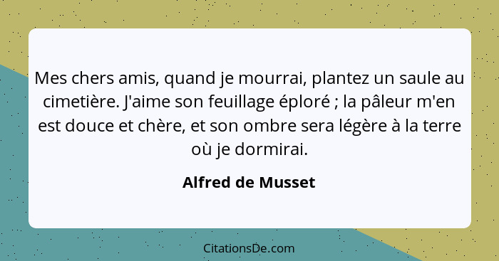 Mes chers amis, quand je mourrai, plantez un saule au cimetière. J'aime son feuillage éploré ; la pâleur m'en est douce et chè... - Alfred de Musset