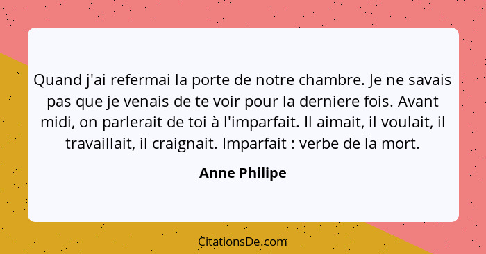 Quand j'ai refermai la porte de notre chambre. Je ne savais pas que je venais de te voir pour la derniere fois. Avant midi, on parlerai... - Anne Philipe