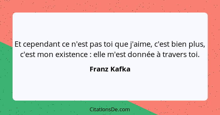 Et cependant ce n'est pas toi que j'aime, c'est bien plus, c'est mon existence : elle m'est donnée à travers toi.... - Franz Kafka