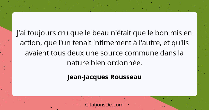 J'ai toujours cru que le beau n'était que le bon mis en action, que l'un tenait intimement à l'autre, et qu'ils avaient tous d... - Jean-Jacques Rousseau