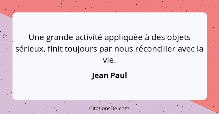 Une grande activité appliquée à des objets sérieux, finit toujours par nous réconcilier avec la vie.... - Jean Paul