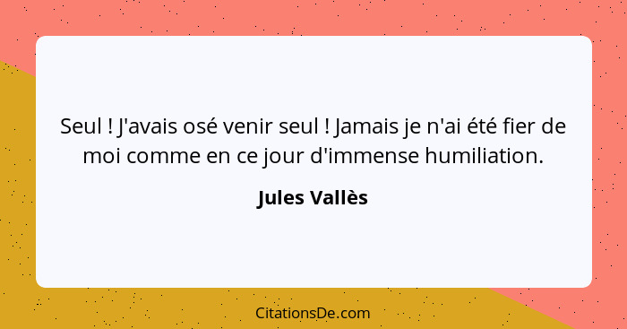 Seul ! J'avais osé venir seul ! Jamais je n'ai été fier de moi comme en ce jour d'immense humiliation.... - Jules Vallès