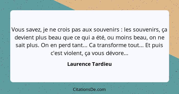 Vous savez, je ne crois pas aux souvenirs : les souvenirs, ça devient plus beau que ce qui a été, ou moins beau, on ne sait pl... - Laurence Tardieu