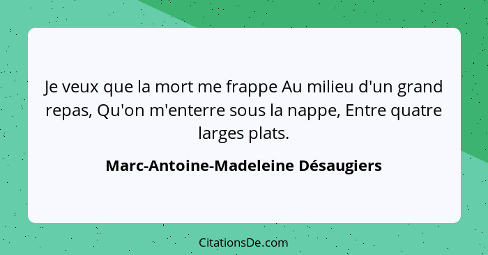 Je veux que la mort me frappe Au milieu d'un grand repas, Qu'on m'enterre sous la nappe, Entre quatre larges plats... - Marc-Antoine-Madeleine Désaugiers