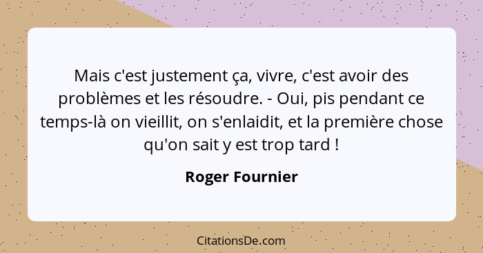 Mais c'est justement ça, vivre, c'est avoir des problèmes et les résoudre. - Oui, pis pendant ce temps-là on vieillit, on s'enlaidit,... - Roger Fournier