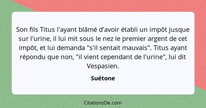 Son fils Titus l'ayant blâmé d'avoir établi un impôt jusque sur l'urine, il lui mit sous le nez le premier argent de cet impôt, et lui deman... - Suétone