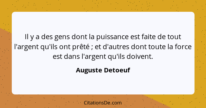 Il y a des gens dont la puissance est faite de tout l'argent qu'ils ont prêté ; et d'autres dont toute la force est dans l'arge... - Auguste Detoeuf