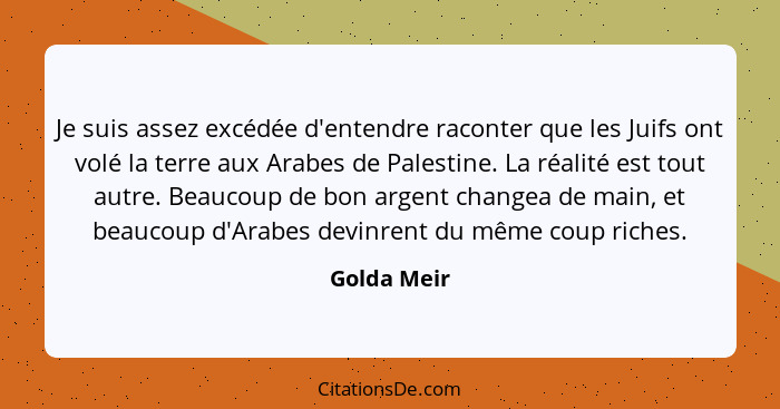 Je suis assez excédée d'entendre raconter que les Juifs ont volé la terre aux Arabes de Palestine. La réalité est tout autre. Beaucoup de... - Golda Meir