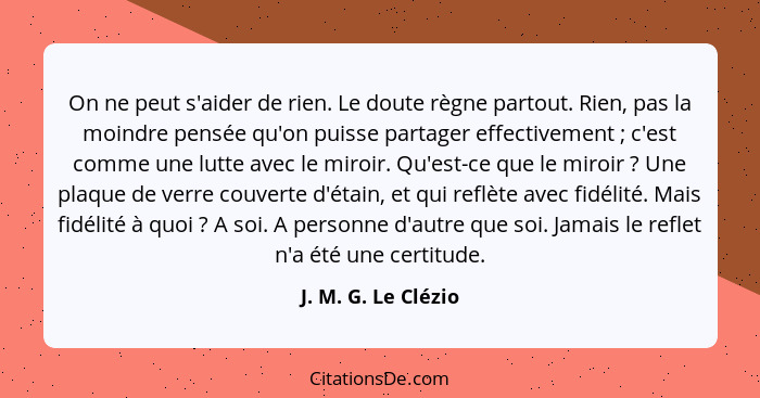 On ne peut s'aider de rien. Le doute règne partout. Rien, pas la moindre pensée qu'on puisse partager effectivement ; c'est... - J. M. G. Le Clézio