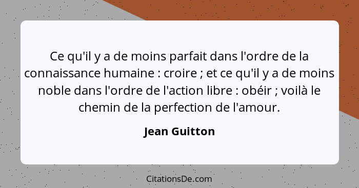 Ce qu'il y a de moins parfait dans l'ordre de la connaissance humaine : croire ; et ce qu'il y a de moins noble dans l'ordre... - Jean Guitton