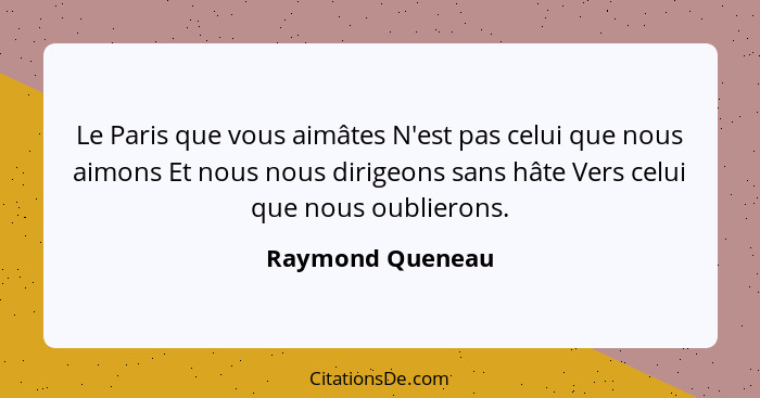 Le Paris que vous aimâtes N'est pas celui que nous aimons Et nous nous dirigeons sans hâte Vers celui que nous oublierons.... - Raymond Queneau