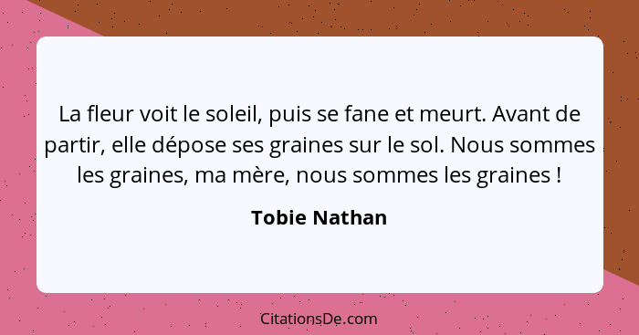 La fleur voit le soleil, puis se fane et meurt. Avant de partir, elle dépose ses graines sur le sol. Nous sommes les graines, ma mère,... - Tobie Nathan