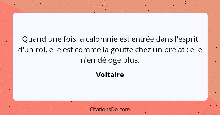 Quand une fois la calomnie est entrée dans l'esprit d'un roi, elle est comme la goutte chez un prélat : elle n'en déloge plus.... - Voltaire