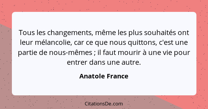 Tous les changements, même les plus souhaités ont leur mélancolie, car ce que nous quittons, c'est une partie de nous-mêmes ; il... - Anatole France