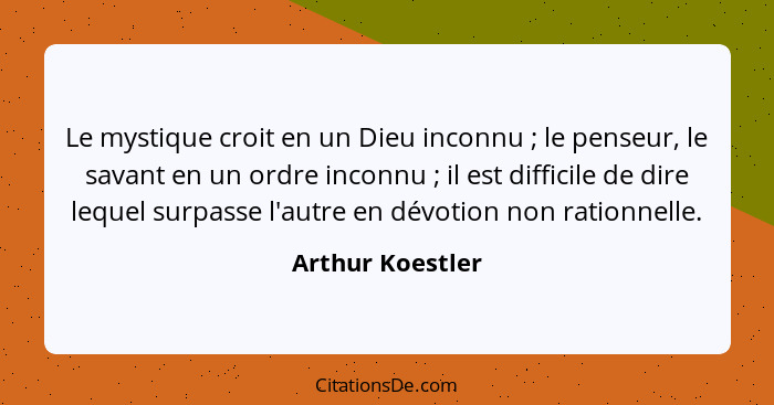 Le mystique croit en un Dieu inconnu ; le penseur, le savant en un ordre inconnu ; il est difficile de dire lequel surpass... - Arthur Koestler