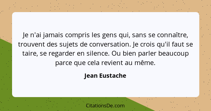 Je n'ai jamais compris les gens qui, sans se connaître, trouvent des sujets de conversation. Je crois qu'il faut se taire, se regarder... - Jean Eustache