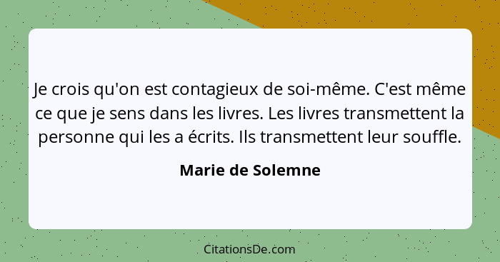 Je crois qu'on est contagieux de soi-même. C'est même ce que je sens dans les livres. Les livres transmettent la personne qui les a... - Marie de Solemne