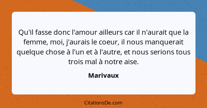 Qu'il fasse donc l'amour ailleurs car il n'aurait que la femme, moi, j'aurais le coeur, il nous manquerait quelque chose à l'un et à l'autr... - Marivaux