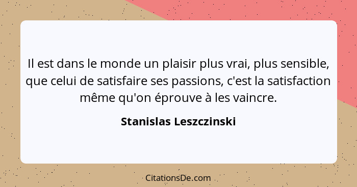 Il est dans le monde un plaisir plus vrai, plus sensible, que celui de satisfaire ses passions, c'est la satisfaction même qu'... - Stanislas Leszczinski