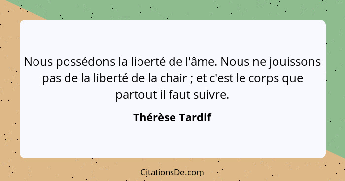 Nous possédons la liberté de l'âme. Nous ne jouissons pas de la liberté de la chair ; et c'est le corps que partout il faut suiv... - Thérèse Tardif