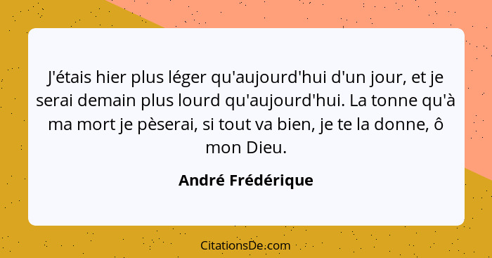 J'étais hier plus léger qu'aujourd'hui d'un jour, et je serai demain plus lourd qu'aujourd'hui. La tonne qu'à ma mort je pèserai, s... - André Frédérique