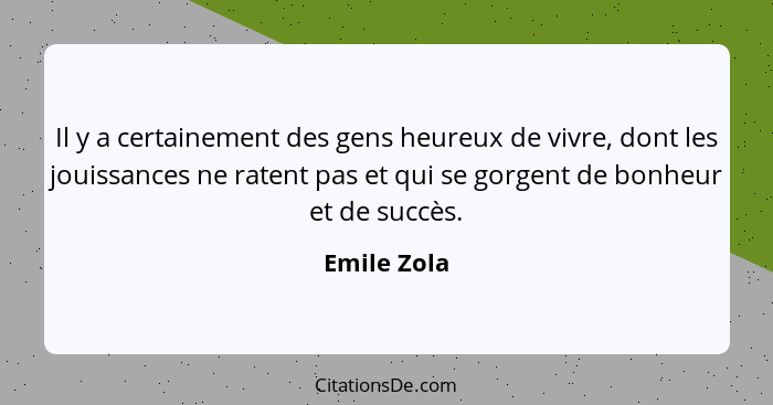 Il y a certainement des gens heureux de vivre, dont les jouissances ne ratent pas et qui se gorgent de bonheur et de succès.... - Emile Zola