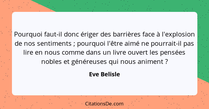 Pourquoi faut-il donc ériger des barrières face à l'explosion de nos sentiments ; pourquoi l'être aimé ne pourrait-il pas lire en n... - Eve Belisle