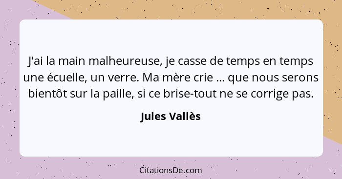 J'ai la main malheureuse, je casse de temps en temps une écuelle, un verre. Ma mère crie ... que nous serons bientôt sur la paille, si... - Jules Vallès