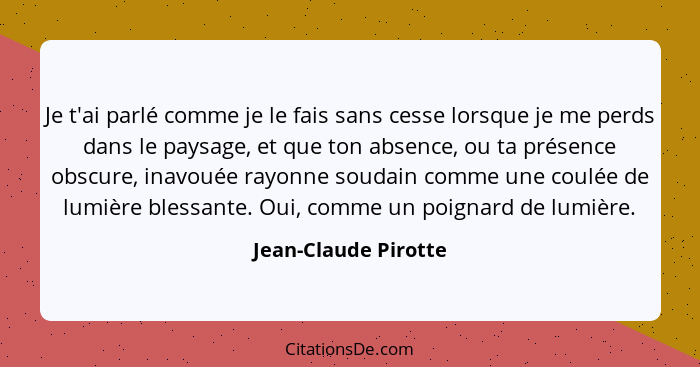 Je t'ai parlé comme je le fais sans cesse lorsque je me perds dans le paysage, et que ton absence, ou ta présence obscure, inavo... - Jean-Claude Pirotte