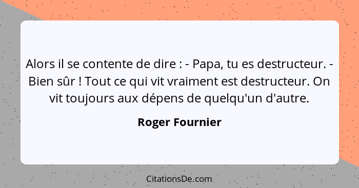 Alors il se contente de dire : - Papa, tu es destructeur. - Bien sûr ! Tout ce qui vit vraiment est destructeur. On vit tou... - Roger Fournier