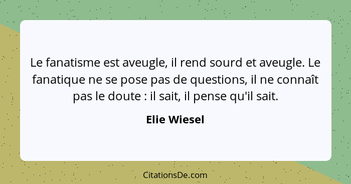 Le fanatisme est aveugle, il rend sourd et aveugle. Le fanatique ne se pose pas de questions, il ne connaît pas le doute : il sait,... - Elie Wiesel