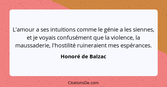 L'amour a ses intuitions comme le génie a les siennes, et je voyais confusément que la violence, la maussaderie, l'hostilité ruiner... - Honoré de Balzac