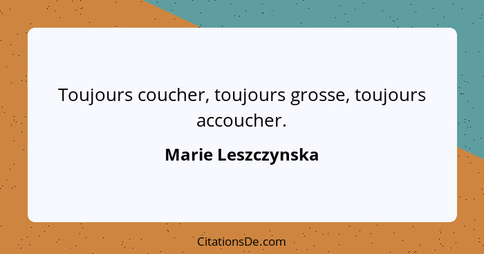 Toujours coucher, toujours grosse, toujours accoucher.... - Marie Leszczynska