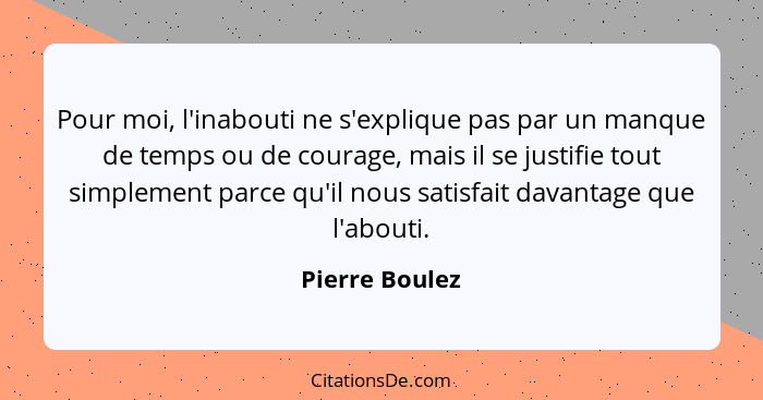 Pour moi, l'inabouti ne s'explique pas par un manque de temps ou de courage, mais il se justifie tout simplement parce qu'il nous sati... - Pierre Boulez
