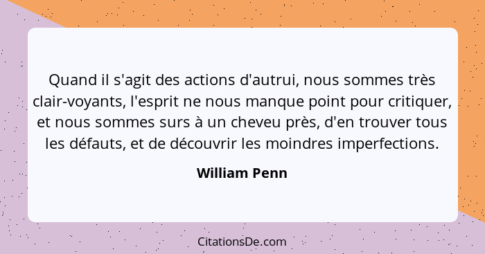 Quand il s'agit des actions d'autrui, nous sommes très clair-voyants, l'esprit ne nous manque point pour critiquer, et nous sommes surs... - William Penn