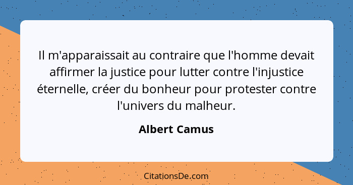 Il m'apparaissait au contraire que l'homme devait affirmer la justice pour lutter contre l'injustice éternelle, créer du bonheur pour p... - Albert Camus