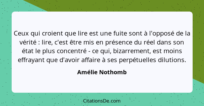 Ceux qui croient que lire est une fuite sont à l'opposé de la vérité : lire, c'est être mis en présence du réel dans son état le... - Amélie Nothomb