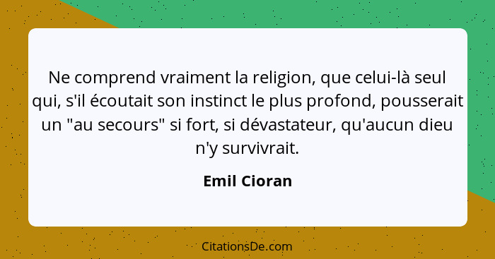 Ne comprend vraiment la religion, que celui-là seul qui, s'il écoutait son instinct le plus profond, pousserait un "au secours" si fort,... - Emil Cioran