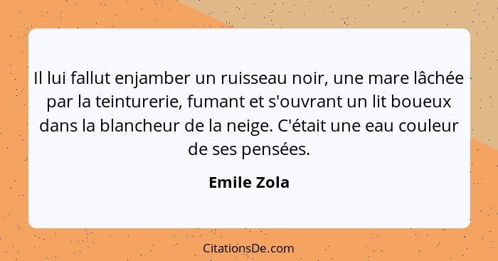 Il lui fallut enjamber un ruisseau noir, une mare lâchée par la teinturerie, fumant et s'ouvrant un lit boueux dans la blancheur de la ne... - Emile Zola