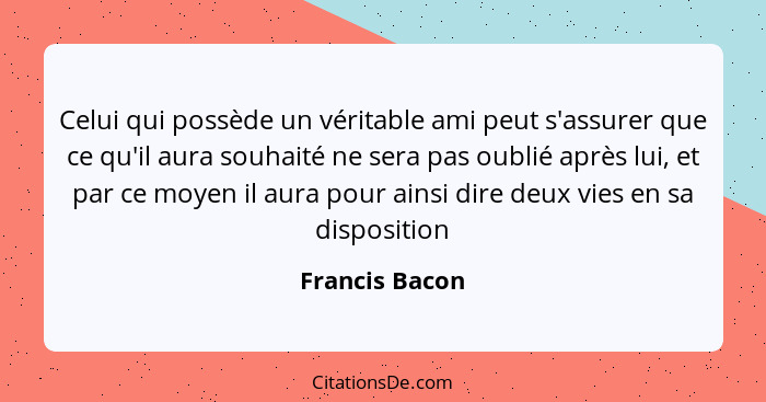 Celui qui possède un véritable ami peut s'assurer que ce qu'il aura souhaité ne sera pas oublié après lui, et par ce moyen il aura pou... - Francis Bacon