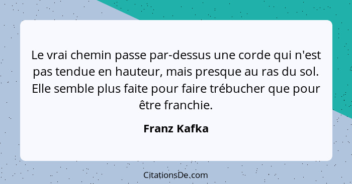 Le vrai chemin passe par-dessus une corde qui n'est pas tendue en hauteur, mais presque au ras du sol. Elle semble plus faite pour faire... - Franz Kafka