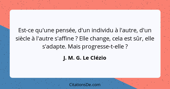 Est-ce qu'une pensée, d'un individu à l'autre, d'un siècle à l'autre s'affine ? Elle change, cela est sûr, elle s'adapte. Ma... - J. M. G. Le Clézio