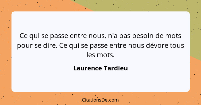 Ce qui se passe entre nous, n'a pas besoin de mots pour se dire. Ce qui se passe entre nous dévore tous les mots.... - Laurence Tardieu