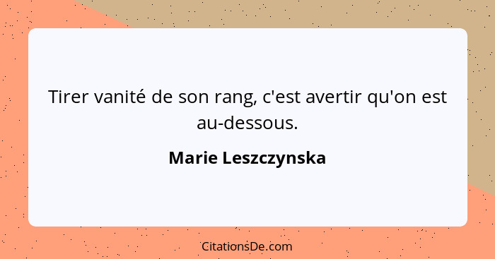 Tirer vanité de son rang, c'est avertir qu'on est au-dessous.... - Marie Leszczynska