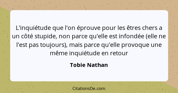 L'inquiétude que l'on éprouve pour les êtres chers a un côté stupide, non parce qu'elle est infondée (elle ne l'est pas toujours), mais... - Tobie Nathan