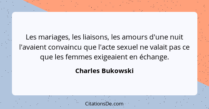 Les mariages, les liaisons, les amours d'une nuit l'avaient convaincu que l'acte sexuel ne valait pas ce que les femmes exigeaient... - Charles Bukowski