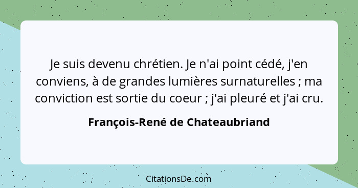 Je suis devenu chrétien. Je n'ai point cédé, j'en conviens, à de grandes lumières surnaturelles ; ma conviction... - François-René de Chateaubriand