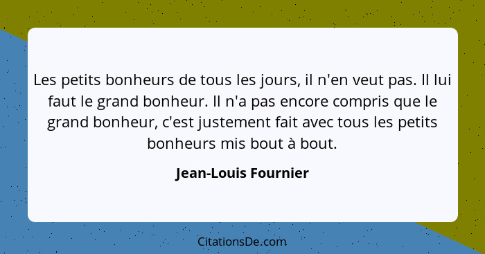 Les petits bonheurs de tous les jours, il n'en veut pas. Il lui faut le grand bonheur. Il n'a pas encore compris que le grand bo... - Jean-Louis Fournier